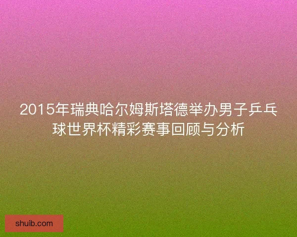 2015年瑞典哈尔姆斯塔德举办男子乒乓球世界杯精彩赛事回顾与分析