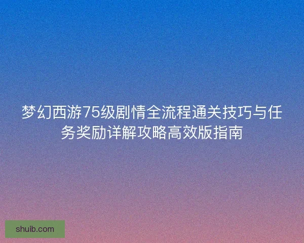 梦幻西游75级剧情全流程通关技巧与任务奖励详解攻略高效版指南