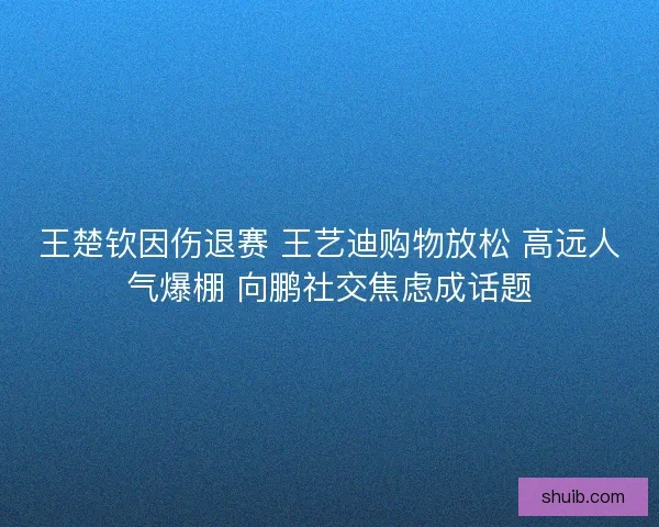 王楚钦因伤退赛 王艺迪购物放松 高远人气爆棚 向鹏社交焦虑成话题 王楚钦因伤退赛 王艺迪购物放松 高远人气爆棚 向鹏社交焦虑成话题