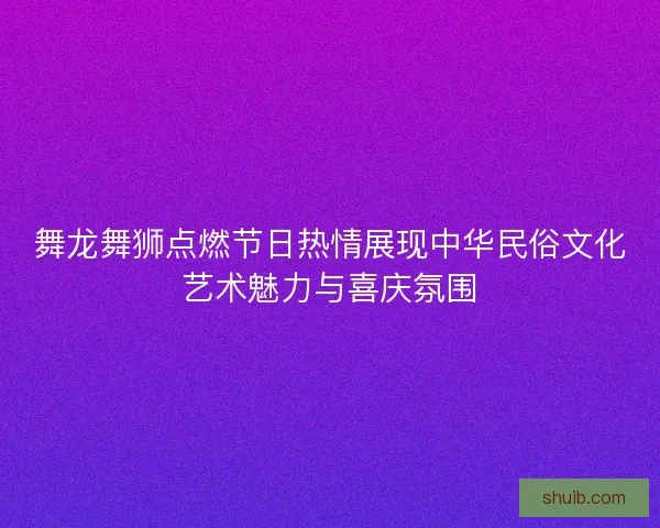 舞龙舞狮点燃节日热情展现中华民俗文化艺术魅力与喜庆氛围 舞龙舞狮点燃节日热情展现中华民俗文化艺术魅力与喜庆氛围