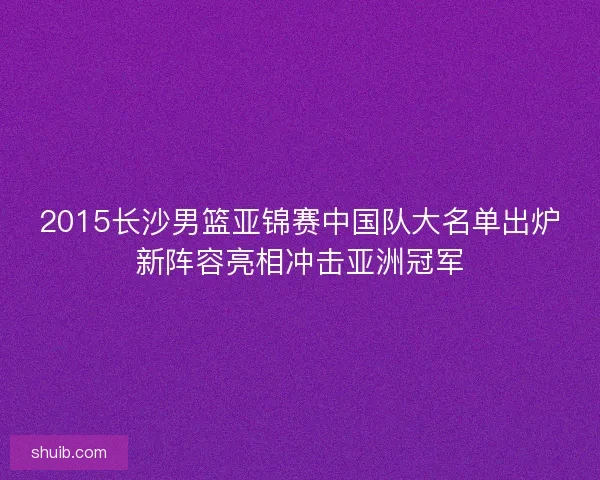2015长沙男篮亚锦赛中国队大名单出炉新阵容亮相冲击亚洲冠军 2015长沙男篮亚锦赛中国队大名单出炉新阵容亮相冲击亚洲冠军