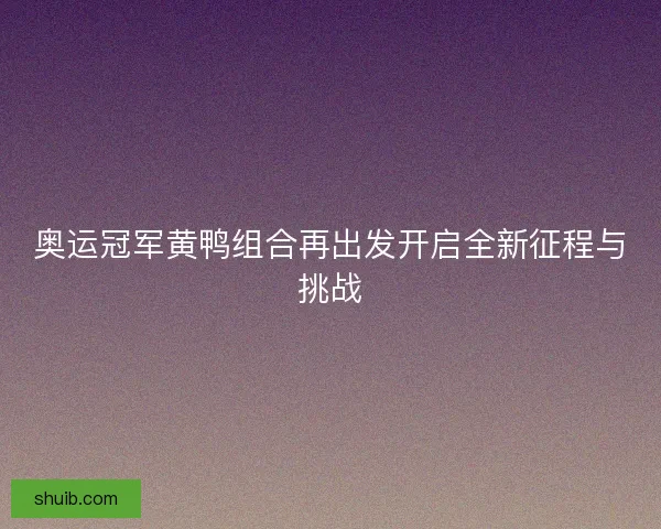 奥运冠军黄鸭组合再出发开启全新征程与挑战