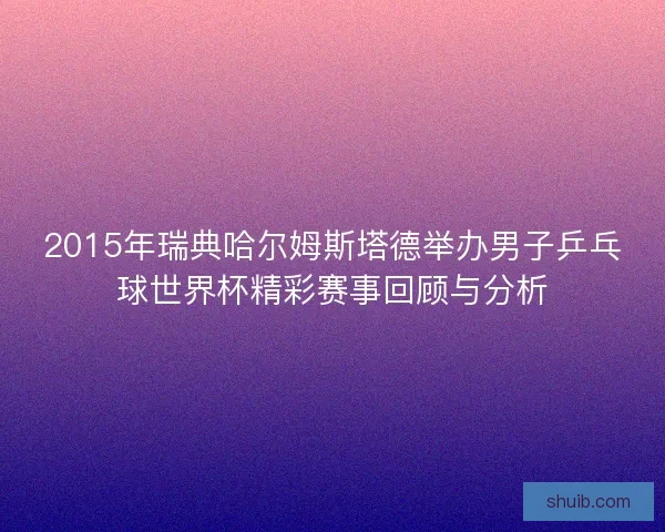2015年瑞典哈尔姆斯塔德举办男子乒乓球世界杯精彩赛事回顾与分析