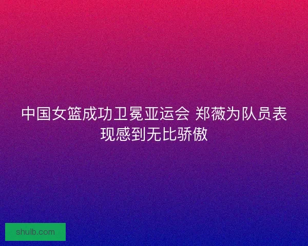 中国女篮成功卫冕亚运会 郑薇为队员表现感到无比骄傲 中国女篮成功卫冕亚运会 郑薇为队员表现感到无比骄傲