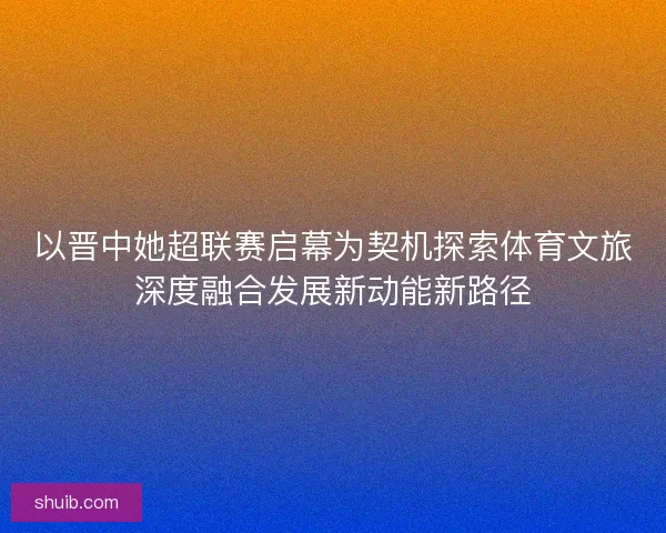 以晋中她超联赛启幕为契机探索体育文旅深度融合发展新动能新路径