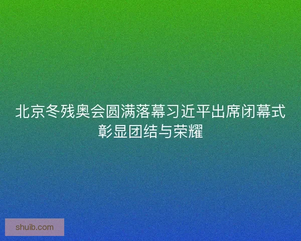 北京冬残奥会圆满落幕习近平出席闭幕式彰显团结与荣耀 北京冬残奥会圆满落幕习近平出席闭幕式彰显团结与荣耀