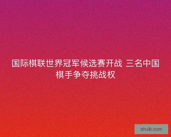 国际棋联世界冠军候选赛开战 三名中国棋手争夺挑战权 国际棋联世界冠军候选赛开战 三名中国棋手争夺挑战权