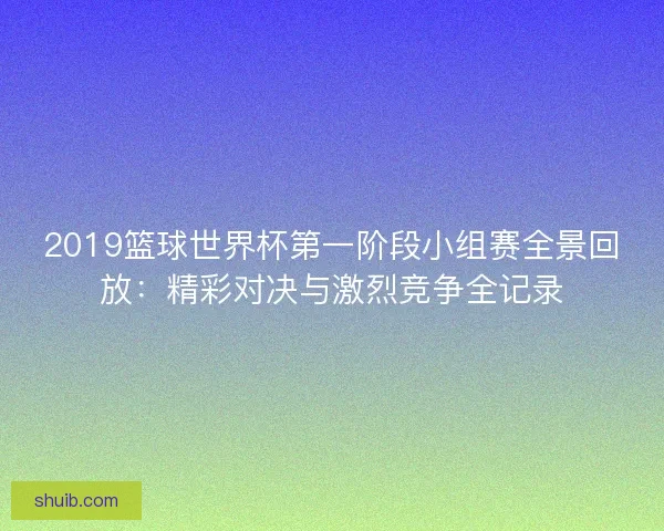 2019篮球世界杯第一阶段小组赛全景回放:精彩对决与激烈竞争全记录 2019篮球世界杯第一阶段小组赛全景回放:精彩对决与激烈竞争全记录