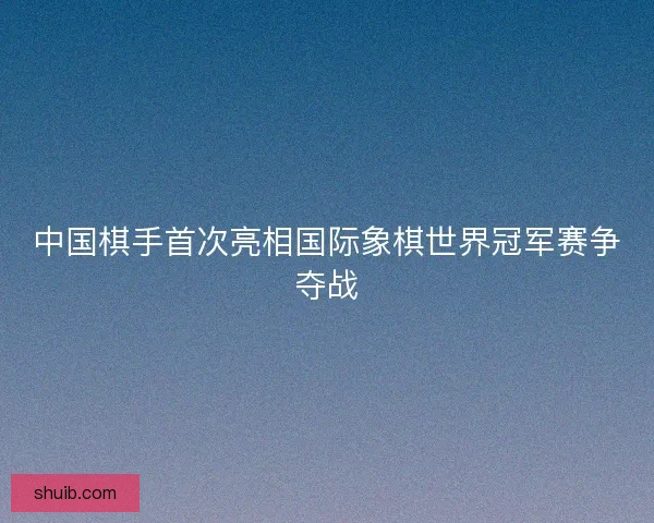 中国棋手首次亮相国际象棋世界冠军赛争夺战