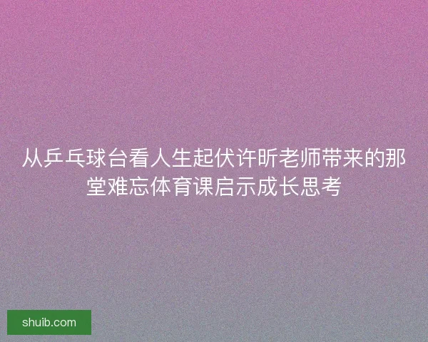 从乒乓球台看人生起伏许昕老师带来的那堂难忘体育课启示成长思考