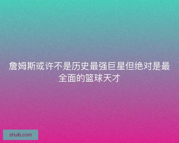 詹姆斯或许不是历史最强巨星但绝对是最全面的篮球天才