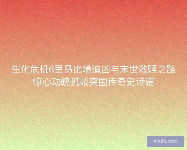 生化危机6里昂绝境追凶与末世救赎之路惊心动魄孤城突围传奇史诗篇