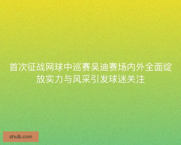 首次征战网球中巡赛吴迪赛场内外全面绽放实力与风采引发球迷关注