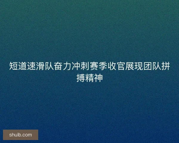 短道速滑队奋力冲刺赛季收官展现团队拼搏精神 短道速滑队奋力冲刺赛季收官展现团队拼搏精神