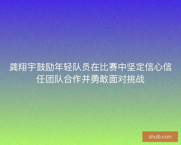 龚翔宇鼓励年轻队员在比赛中坚定信心信任团队合作并勇敢面对挑战 龚翔宇鼓励年轻队员在比赛中坚定信心信任团队合作并勇敢面对挑战