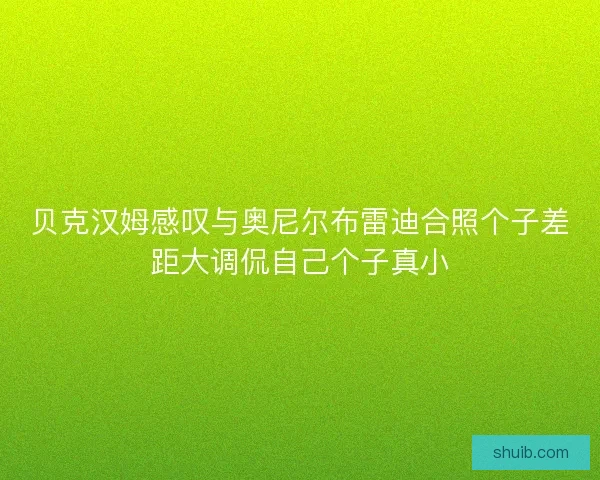 贝克汉姆感叹与奥尼尔布雷迪合照个子差距大调侃自己个子真小 贝克汉姆感叹与奥尼尔布雷迪合照个子差距大调侃自己个子真小