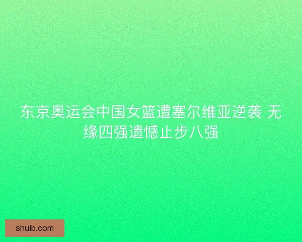 东京奥运会中国女篮遭塞尔维亚逆袭 无缘四强遗憾止步八强 东京奥运会中国女篮遭塞尔维亚逆袭 无缘四强遗憾止步八强