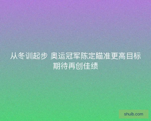 从冬训起步 奥运冠军陈定瞄准更高目标期待再创佳绩 从冬训起步 奥运冠军陈定瞄准更高目标期待再创佳绩