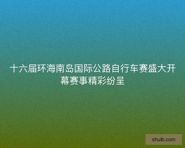 十六届环海南岛国际公路自行车赛盛大开幕赛事精彩纷呈