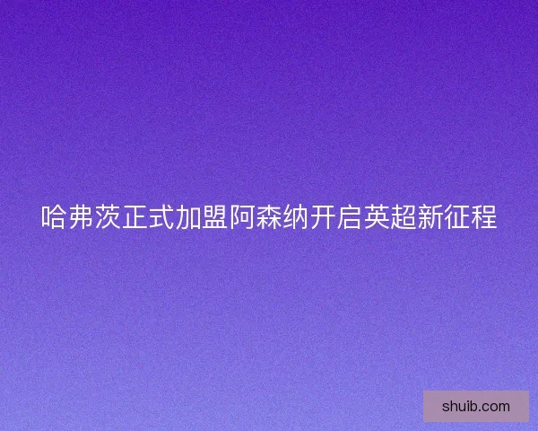 哈弗茨正式加盟阿森纳开启英超新征程