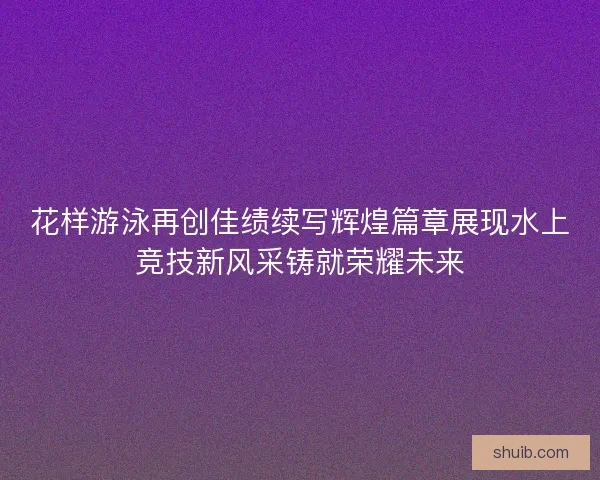 花样游泳再创佳绩续写辉煌篇章展现水上竞技新风采铸就荣耀未来 花样游泳再创佳绩续写辉煌篇章展现水上竞技新风采铸就荣耀未来