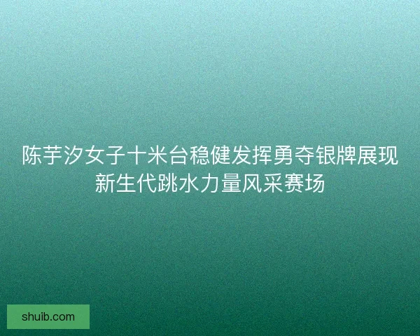 陈芋汐女子十米台稳健发挥勇夺银牌展现新生代跳水力量风采赛场