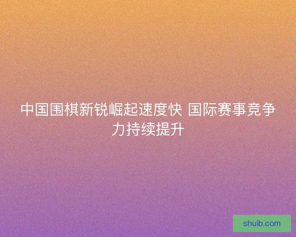 中国围棋新锐崛起速度快 国际赛事竞争力持续提升 中国围棋新锐崛起速度快 国际赛事竞争力持续提升